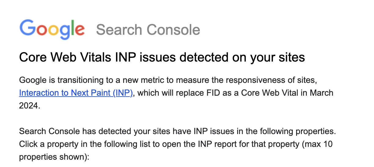 Google Search Console mail: "Core Web Vitals INP issues detected on your sites. Google is transitioning to a new metric measure the responsiveness of sites, Interaction to Next Paint (INP), which will replace FID as a Core Web Vital in March 2024. Search Console has detected your sites have INP issues in the following properties. Click a property in the following list to open the INP report for that property (max 10 properties shown):