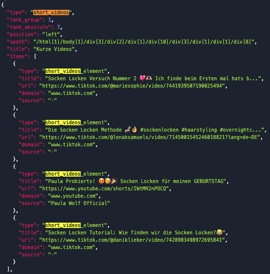 Screenshot aus dem Tool DataforSEO mit JSON-LD-Daten zu kurzen Videos. Es zeigt Details eines "short_videos"-Abschnitts mit den Attributen:
Rank Group: 1
Rank Absolute: 7
Position: "left"
XPath: gibt den genauen HTML-Pfad an.
Titel des Abschnitts: "Kurze Videos".
Enthaltene Elemente:
"Socken Locken Versuch Nummer 2 💖🫶🏻 Ich finde beim Ersten mal hats b...", TikTok-Video von @mariesophie.
"Die Socken Locken Methode 🧦👌 #sockenlocken #haarstyling #overnightc...", TikTok-Video von @lenaksamuels.
"Paula Probierts! 😍🥳🎉 Socken Locken für meinen GEBURTSTAG", YouTube-Short von Paula Wolf Official.
"Socken Locken Tutorial: Wie finden wir die Socken Locken?😂", TikTok-Video von @daniklieber.
Die Links führen zu den Plattformen TikTok und YouTube.