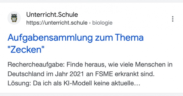 Treffer von Unterricht.Schule: Title: „Aufgabensammlung zum Thema: Zecken“. Description: „Rechercheaufgabe: Finde heraus wie viele Menschen in Deutschland im Jahr 2021 an FSME erkrankt sind. Lösung: Da ich als KI-Modell keine aktuelle…“
